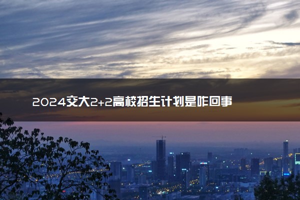 2024交大2+2高校招生计划是咋回事 有哪些要求