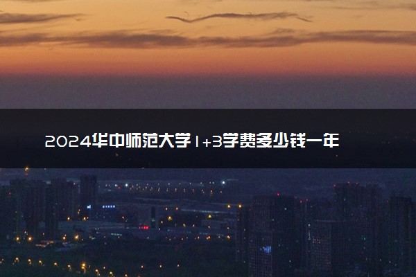2024华中师范大学1+3学费多少钱一年 具体收费标准