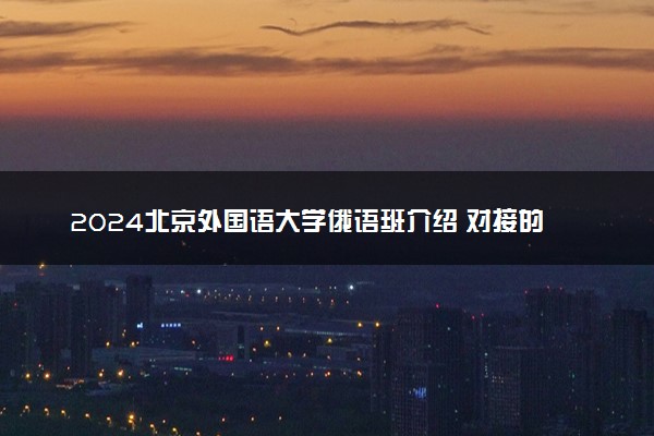 2024北京外国语大学俄语班介绍 对接的俄罗斯大学有哪些