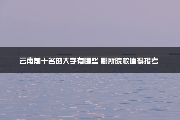 云南前十名的大学有哪些 哪所院校值得报考