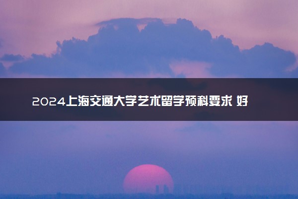 2024上海交通大学艺术留学预科要求 好申请吗
