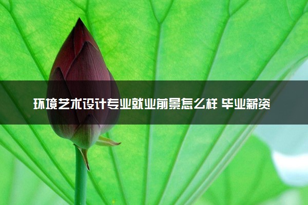 环境艺术设计专业就业前景怎么样 毕业薪资是多少