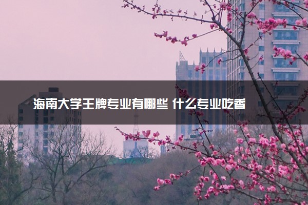 海南大学王牌专业有哪些 什么专业吃香