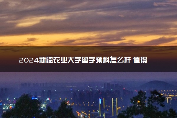 2024新疆农业大学留学预科怎么样 值得读吗
