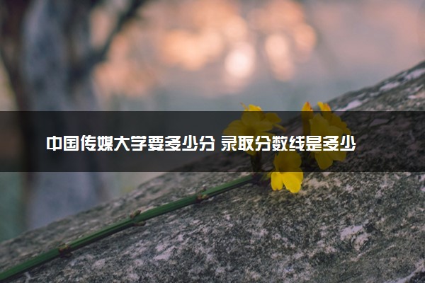 中国传媒大学要多少分 录取分数线是多少