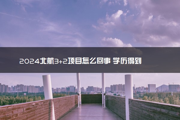 2024北航3+2项目怎么回事 学历得到认可吗