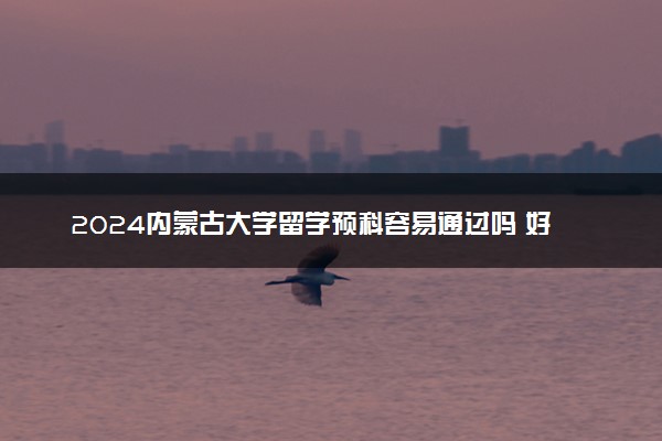 2024内蒙古大学留学预科容易通过吗 好申请吗