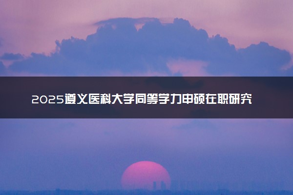 2025遵义医科大学同等学力申硕在职研究生招生简章