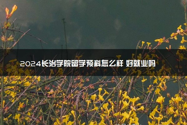 2024长治学院留学预科怎么样 好就业吗