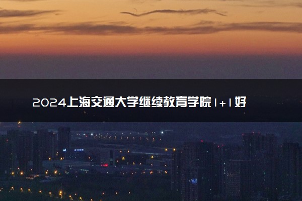 2024上海交通大学继续教育学院1+1好吗 含金量如何