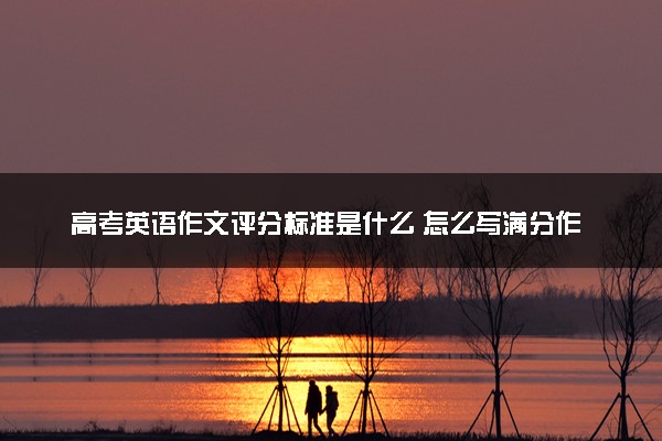 高考英语作文评分标准是什么 怎么写满分作文