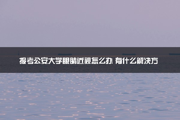 报考公安大学眼睛近视怎么办 有什么解决方法