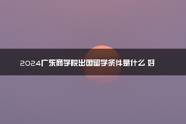2024广东商学院出国留学条件是什么 好考吗