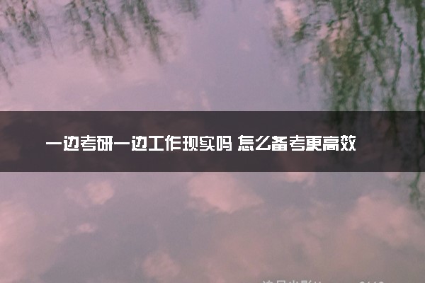 一边考研一边工作现实吗 怎么备考更高效