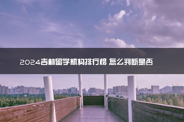 2024吉林留学机构排行榜 怎么判断是否需要找中介