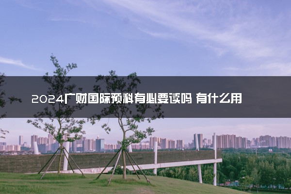 2024广财国际预科有必要读吗 有什么用处