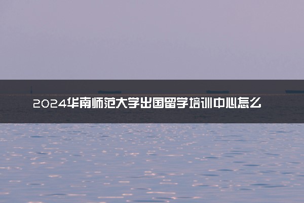 2024华南师范大学出国留学培训中心怎么样 容易进吗