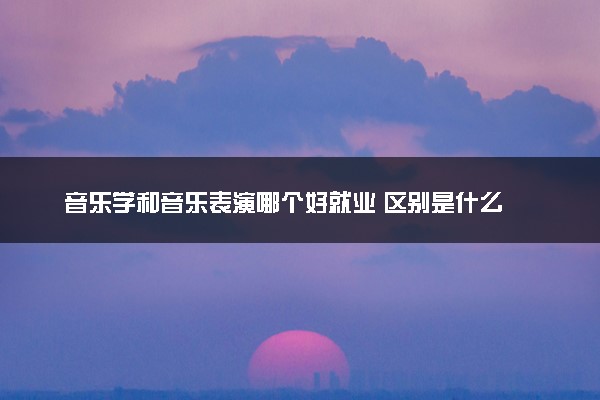 音乐学和音乐表演哪个好就业 区别是什么