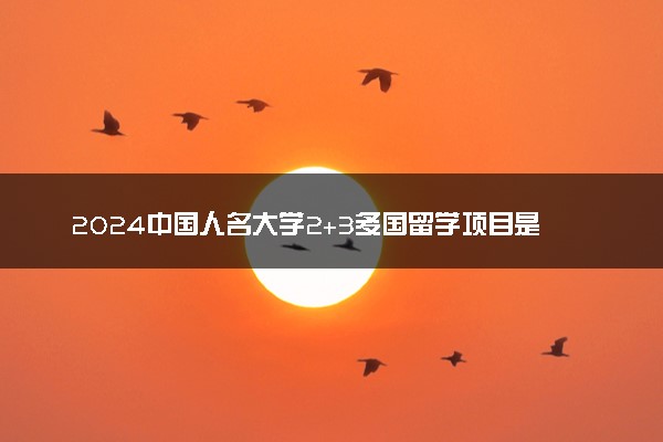 2024中国人名大学2+3多国留学项目是咋回事 需要高考吗