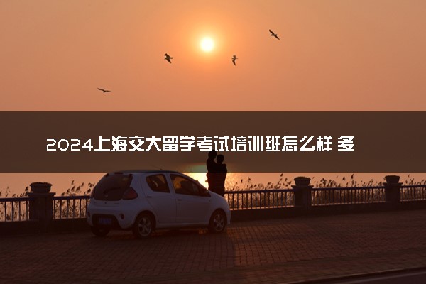 2024上海交大留学考试培训班怎么样 多少钱一年