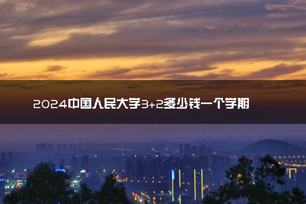 2024中国人民大学3+2多少钱一个学期 学费贵吗