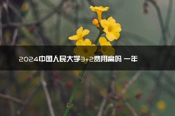 2024中国人民大学3+2费用高吗 一年大概要花多少钱