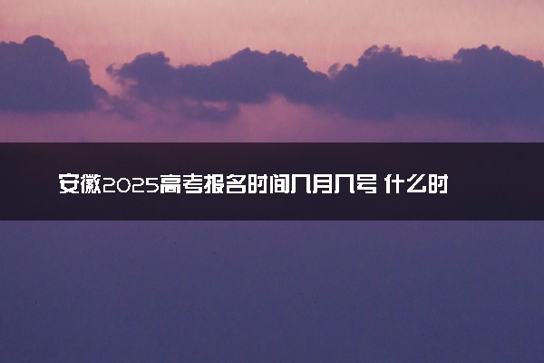 安徽2025高考报名时间几月几号 什么时间开始报名