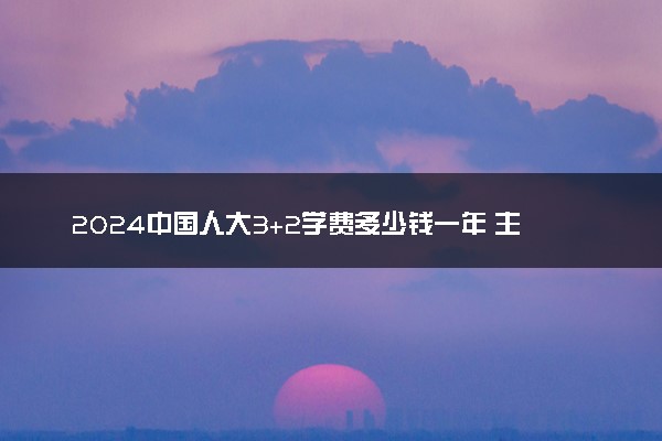 2024中国人大3+2学费多少钱一年 主要花销是什么