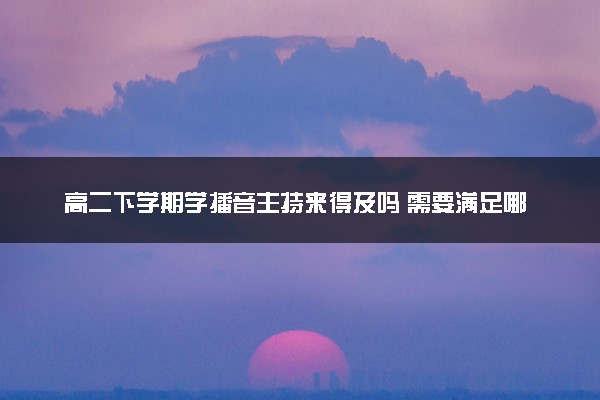 高二下学期学播音主持来得及吗 需要满足哪些条件