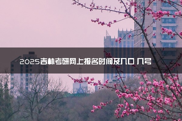 2025吉林考研网上报名时间及入口 几号截止报名