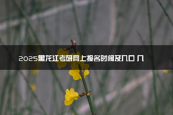2025黑龙江考研网上报名时间及入口 几号截止报名