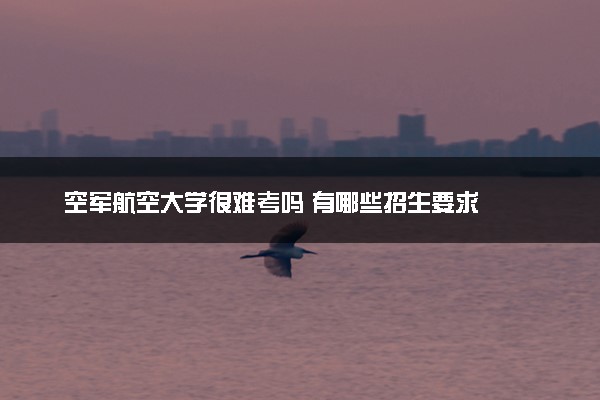 空军航空大学很难考吗 有哪些招生要求