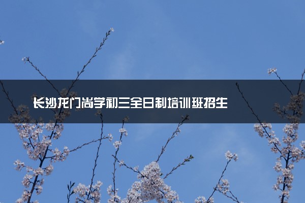 长沙龙门尚学初三全日制培训班招生