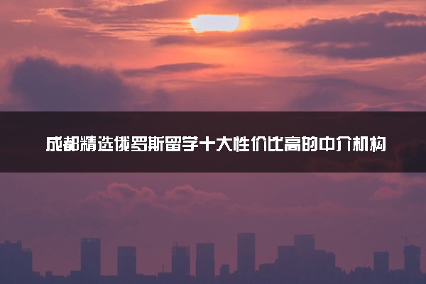 成都精选俄罗斯留学十大性价比高的中介机构排行榜