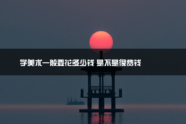 学美术一般要花多少钱 是不是很费钱