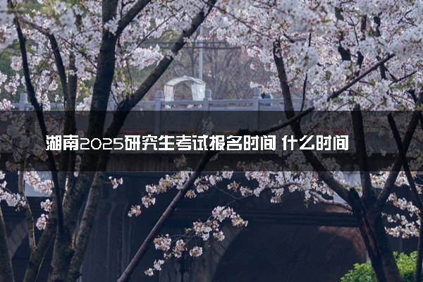 湖南2025研究生考试报名时间 什么时间开始报考