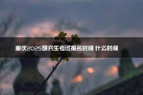 重庆2025研究生考试报名时间 什么时间开始报考