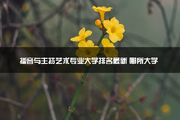 播音与主持艺术专业大学排名最新 哪所大学实力强