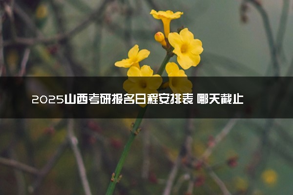 2025山西考研报名日程安排表 哪天截止报名