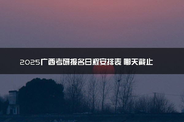 2025广西考研报名日程安排表 哪天截止报名