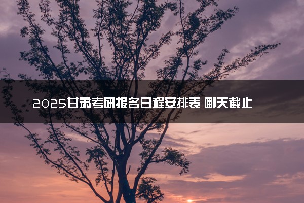2025甘肃考研报名日程安排表 哪天截止报名