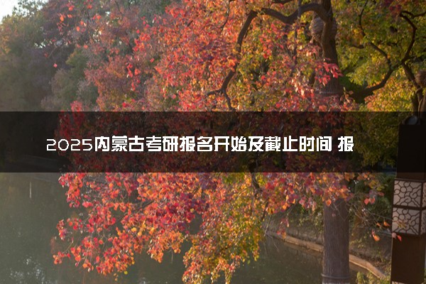 2025内蒙古考研报名开始及截止时间 报名入口在哪里