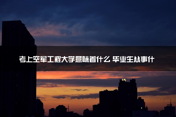 考上空军工程大学意味着什么 毕业生从事什么工作