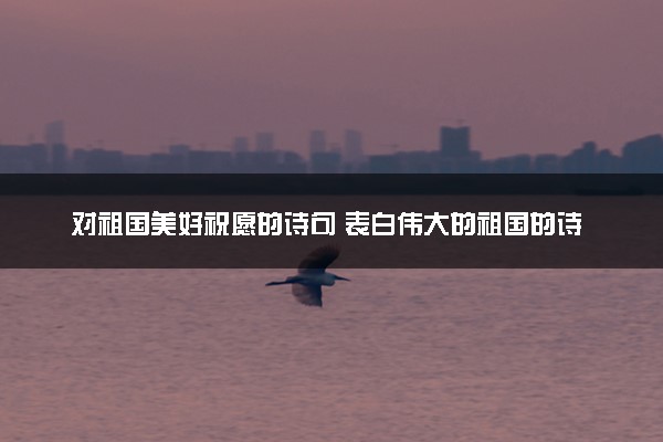 对祖国美好祝愿的诗句 表白伟大的祖国的诗