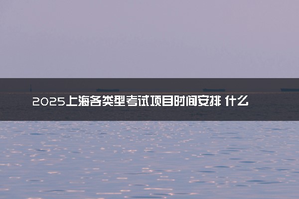 2025上海各类型考试项目时间安排 什么时间开考
