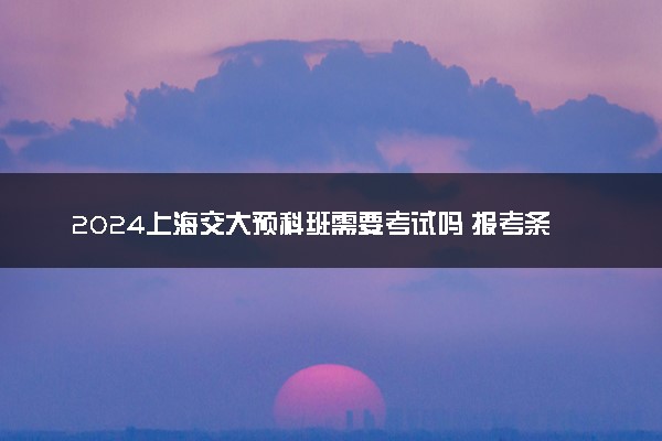 2024上海交大预科班需要考试吗 报考条件有哪些