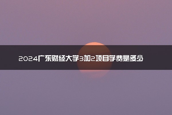 2024广东财经大学3加2项目学费是多少 开设专业有哪些