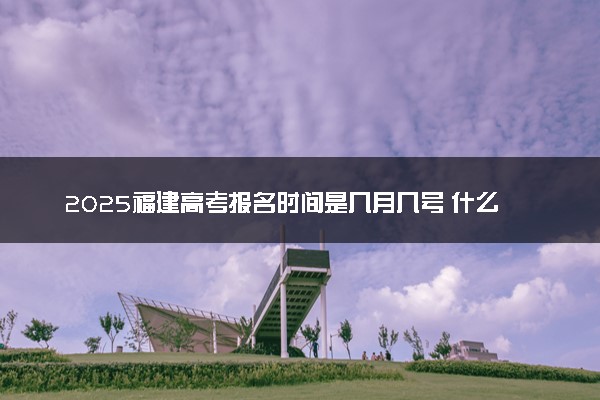 2025福建高考报名时间是几月几号 什么时间结束报名