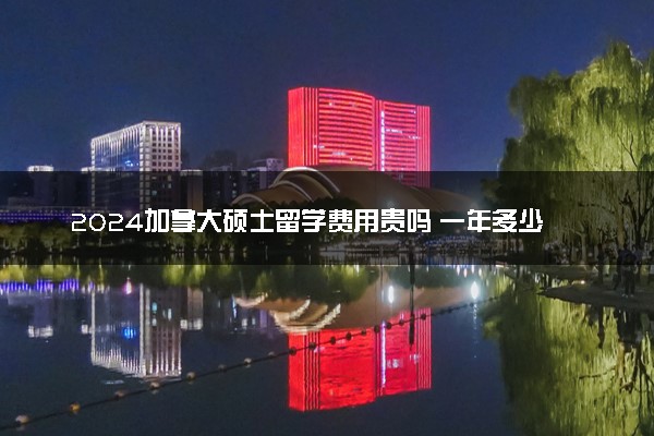 2024加拿大硕士留学费用贵吗 一年多少人民币