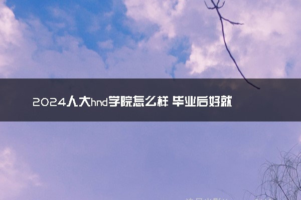 2024人大hnd学院怎么样 毕业后好就业吗